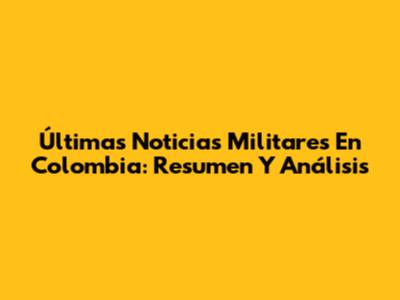 Últimas Noticias Militares En Colombia: Resumen Y Análisis