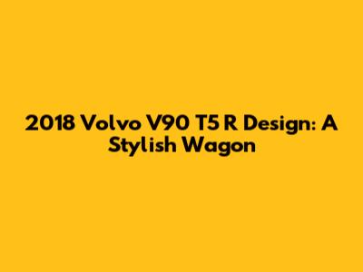 2018 Volvo V90 T5 R Design: A Stylish Wagon