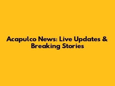 Acapulco News: Live Updates & Breaking Stories