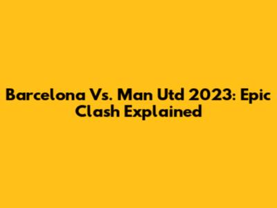 Barcelona Vs. Man Utd 2023: Epic Clash Explained