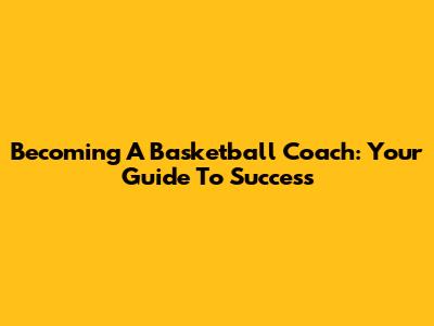 Becoming A Basketball Coach: Your Guide To Success