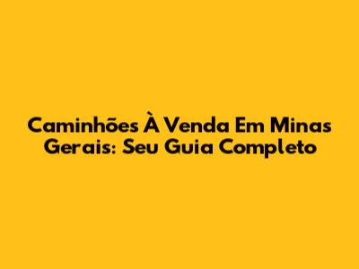 Caminhões À Venda Em Minas Gerais: Seu Guia Completo