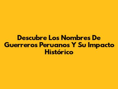 Descubre Los Nombres De Guerreros Peruanos Y Su Impacto Histórico