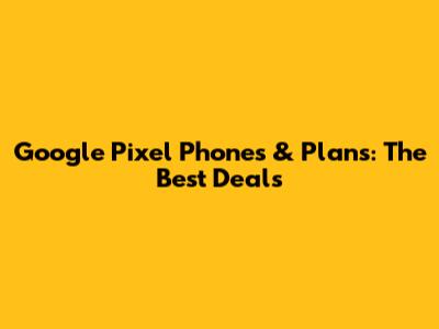 Google Pixel Phones & Plans: The Best Deals