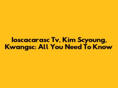 Ioscacarasc Tv, Kim Scyoung, Kwangsc: All You Need To Know