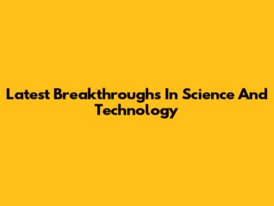 Latest Breakthroughs In Science And Technology