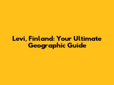 Levi, Finland: Your Ultimate Geographic Guide
