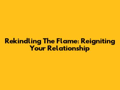 Rekindling The Flame: Reigniting Your Relationship