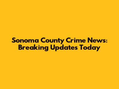 Sonoma County Crime News: Breaking Updates Today